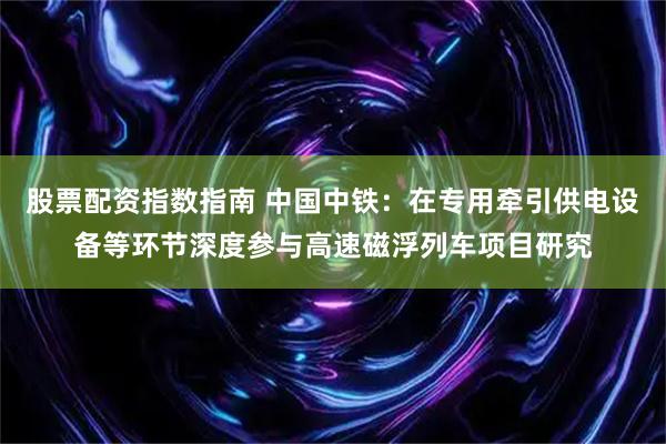 股票配资指数指南 中国中铁：在专用牵引供电设备等环节深度参与高速磁浮列车项目研究