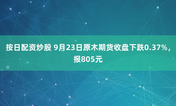 按日配资炒股 9月23日原木期货收盘下跌0.37%，报805元