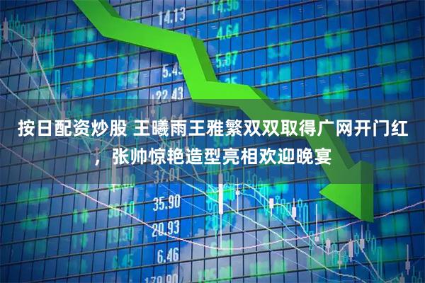 按日配资炒股 王曦雨王雅繁双双取得广网开门红,张帅惊艳造型亮相欢迎晚宴