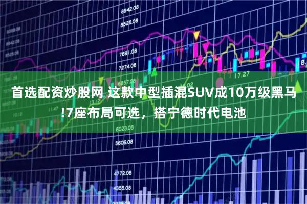 首选配资炒股网 这款中型插混SUV成10万级黑马!7座布局可选，搭宁德时代电池