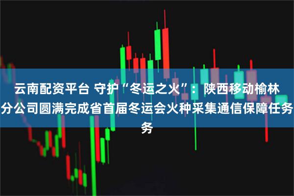 云南配资平台 守护“冬运之火”：陕西移动榆林分公司圆满完成省首届冬运会火种采集通信保障任务