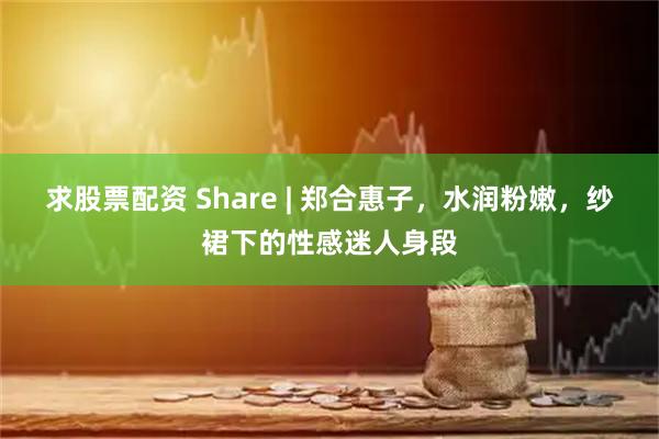 求股票配资 Share | 郑合惠子，水润粉嫩，纱裙下的性感迷人身段