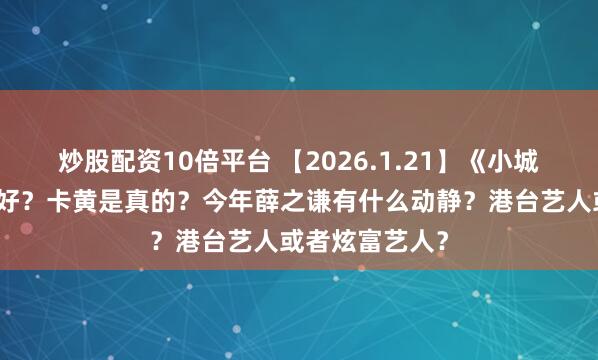 炒股配资10倍平台 【2026.1.21】《小城大事》播得不好？卡黄是真的？今年薛之谦有什么动静？港台艺人或者炫富艺人？