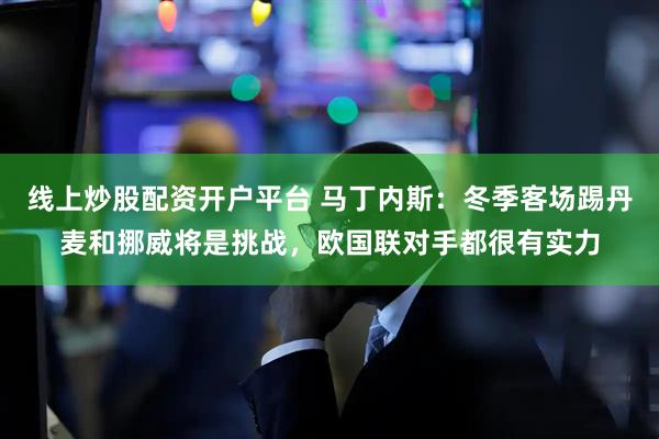 线上炒股配资开户平台 马丁内斯：冬季客场踢丹麦和挪威将是挑战，欧国联对手都很有实力