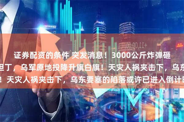 证券配资的条件 突发消息！3000公斤炸弹砸中大坝，俄军冰封康斯坦丁，乌军原地投降升旗白旗！天灾人祸夹击下，乌东要塞的陷落或许已进入倒计时？