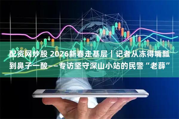 配资网炒股 2026新春走基层｜记者从冻得嘴瓢到鼻子一酸——专访坚守深山小站的民警“老薛”