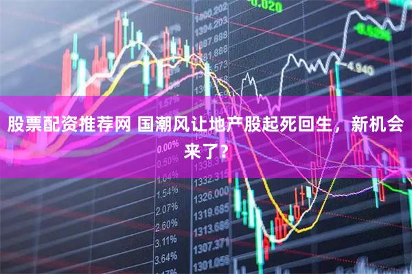 股票配资推荐网 国潮风让地产股起死回生，新机会来了？