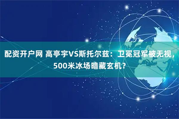 配资开户网 高亭宇VS斯托尔兹：卫冕冠军被无视，500米冰场暗藏玄机？