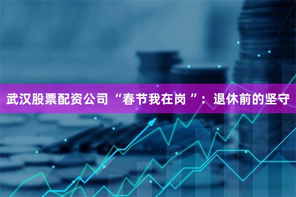 武汉股票配资公司 “春节我在岗 ”：退休前的坚守