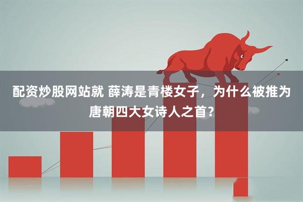 配资炒股网站就 薛涛是青楼女子，为什么被推为唐朝四大女诗人之首？
