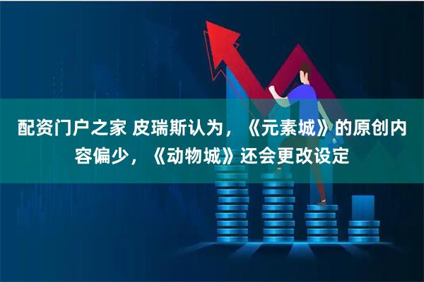 配资门户之家 皮瑞斯认为，《元素城》的原创内容偏少，《动物城》还会更改设定