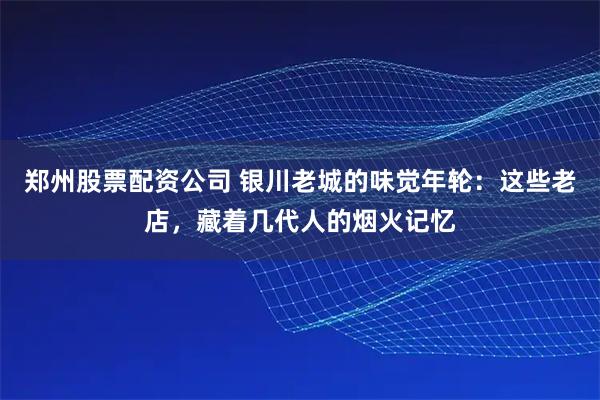 郑州股票配资公司 银川老城的味觉年轮：这些老店，藏着几代人的烟火记忆