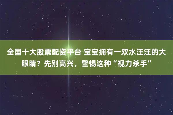 全国十大股票配资平台 宝宝拥有一双水汪汪的大眼睛?先别高兴,警惕这种“视力杀手”