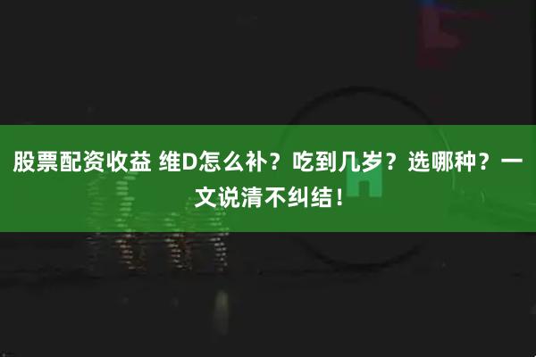 股票配资收益 维D怎么补？吃到几岁？选哪种？一文说清不纠结！