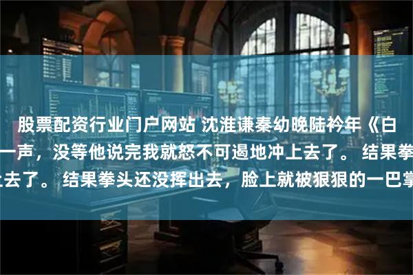 股票配资行业门户网站 沈淮谦秦幼晚陆衿年《白玫瑰之殇》脑子里轰的一声，没等他说完我就怒不可遏地冲上去了。 结果拳头还没挥出去，脸上就被狠狠的一巴掌打侧过头。