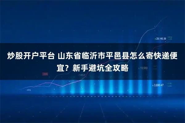 炒股开户平台 山东省临沂市平邑县怎么寄快递便宜?新手避坑全攻略