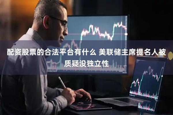 配资股票的合法平台有什么 美联储主席提名人被质疑没独立性