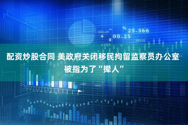 配资炒股合同 美政府关闭移民拘留监察员办公室 被指为了“撵人”