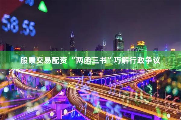 股票交易配资 “两函三书”巧解行政争议
