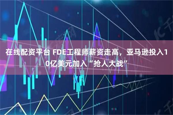 在线配资平台 FDE工程师薪资走高，亚马逊投入10亿美元加入“抢人大战”