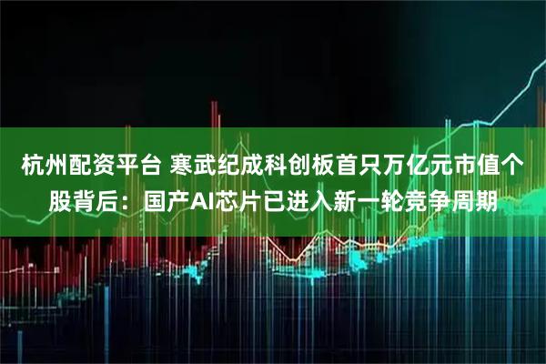 杭州配资平台 寒武纪成科创板首只万亿元市值个股背后：国产AI芯片已进入新一轮竞争周期