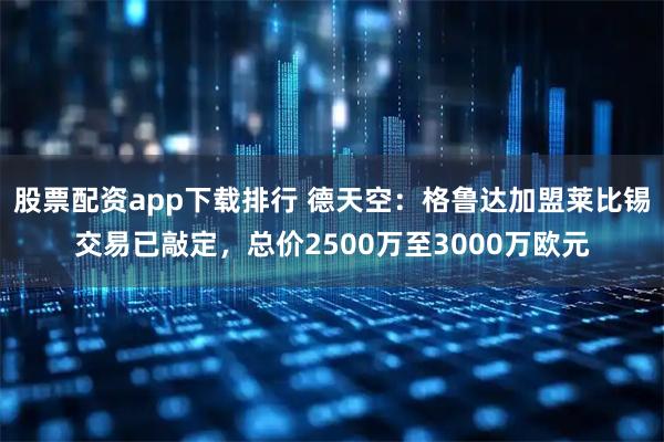 股票配资app下载排行 德天空:格鲁达加盟莱比锡交易已敲定,总价2500万至3000万欧元