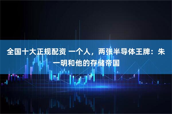 全国十大正规配资 一个人,两张半导体王牌:朱一明和他的存储帝国