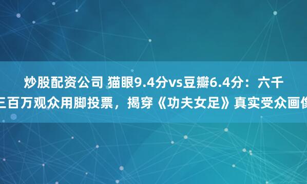 炒股配资公司 猫眼9.4分vs豆瓣6.4分：六千三百万观众用脚投票，揭穿《功夫女足》真实受众画像